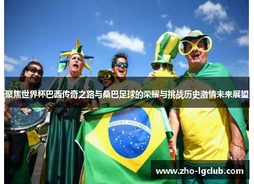 聚焦世界杯巴西传奇之路与桑巴足球的荣耀与挑战历史激情未来展望